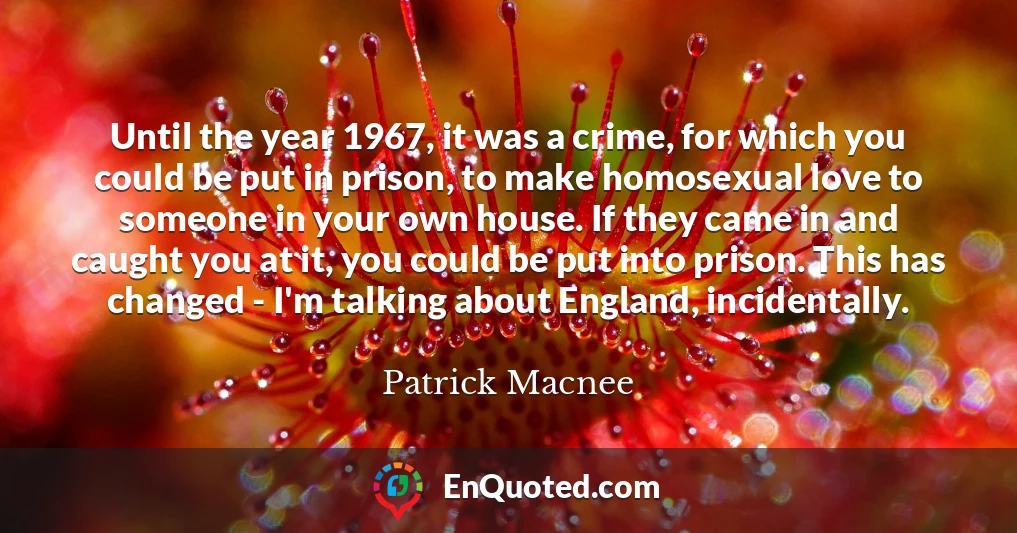 Until the year 1967, it was a crime, for which you could be put in prison, to make homosexual love to someone in your own house. If they came in and caught you at it, you could be put into prison. This has changed - I'm talking about England, incidentally.