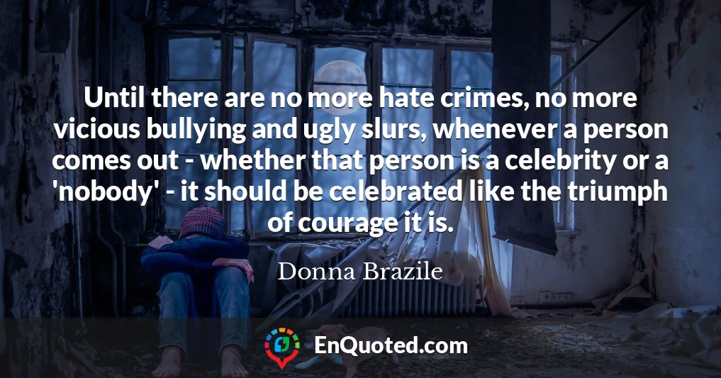 Until there are no more hate crimes, no more vicious bullying and ugly slurs, whenever a person comes out - whether that person is a celebrity or a 'nobody' - it should be celebrated like the triumph of courage it is.