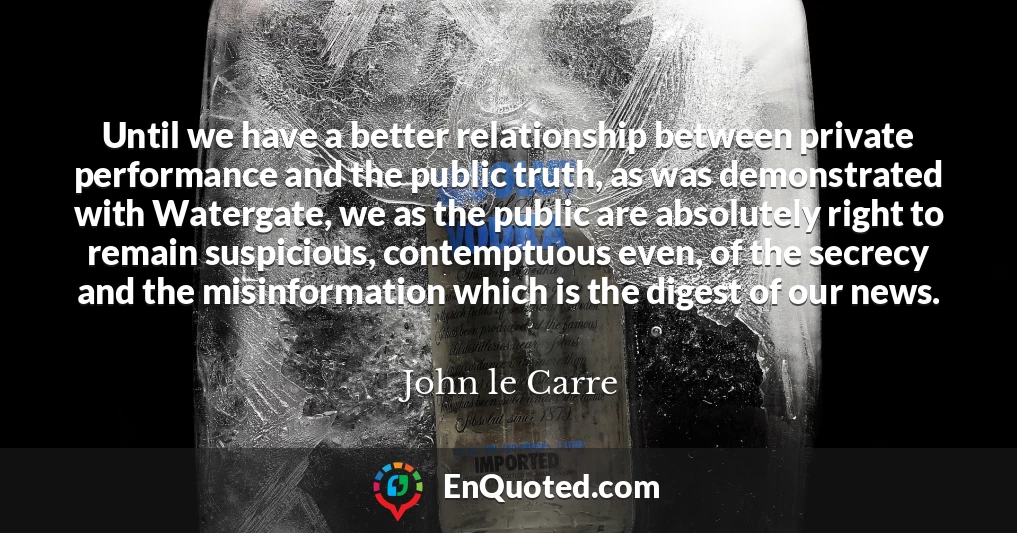Until we have a better relationship between private performance and the public truth, as was demonstrated with Watergate, we as the public are absolutely right to remain suspicious, contemptuous even, of the secrecy and the misinformation which is the digest of our news.