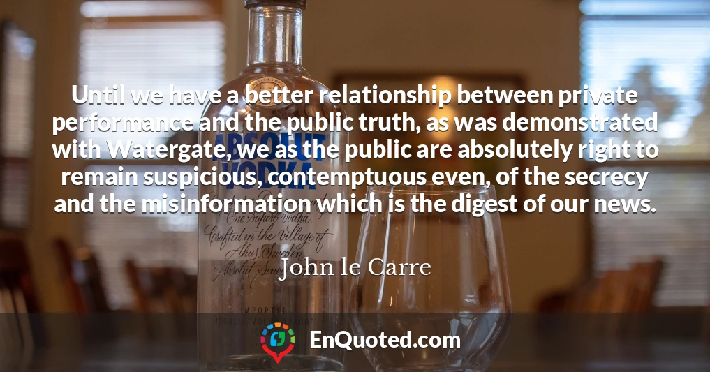 Until we have a better relationship between private performance and the public truth, as was demonstrated with Watergate, we as the public are absolutely right to remain suspicious, contemptuous even, of the secrecy and the misinformation which is the digest of our news.