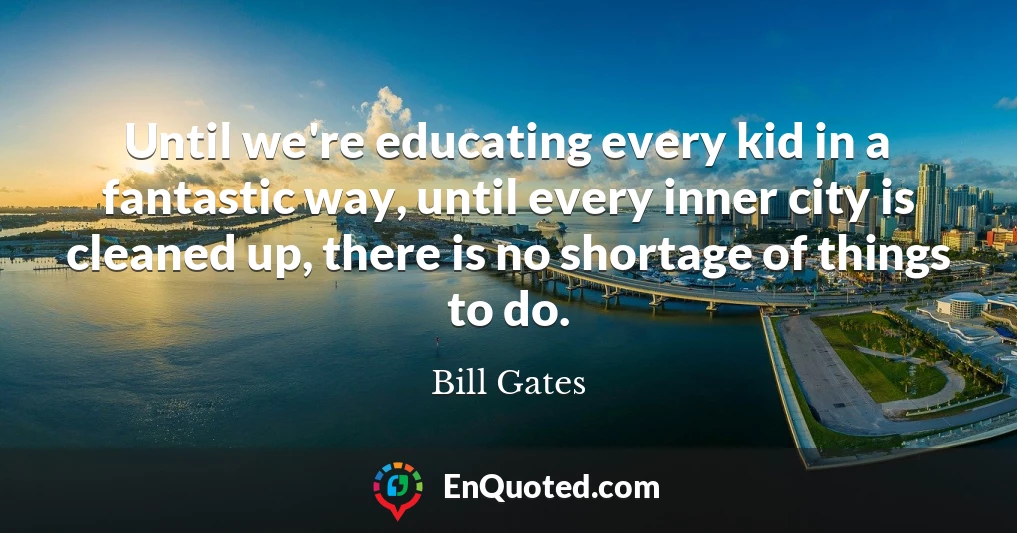 Until we're educating every kid in a fantastic way, until every inner city is cleaned up, there is no shortage of things to do.