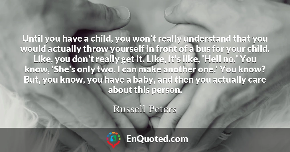 Until you have a child, you won't really understand that you would actually throw yourself in front of a bus for your child. Like, you don't really get it. Like, it's like, 'Hell no.' You know, 'She's only two. I can make another one.' You know? But, you know, you have a baby, and then you actually care about this person.