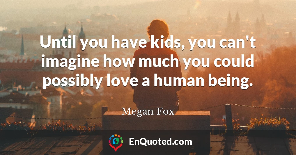 Until you have kids, you can't imagine how much you could possibly love a human being.