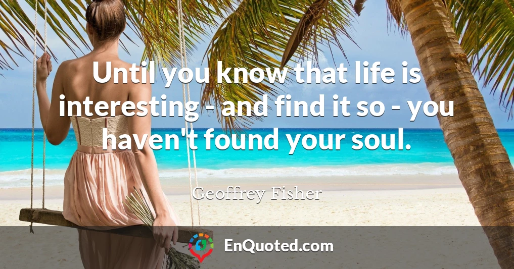 Until you know that life is interesting - and find it so - you haven't found your soul.