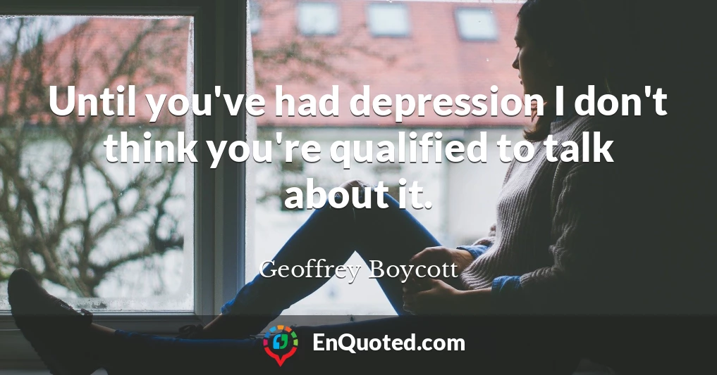 Until you've had depression I don't think you're qualified to talk about it.