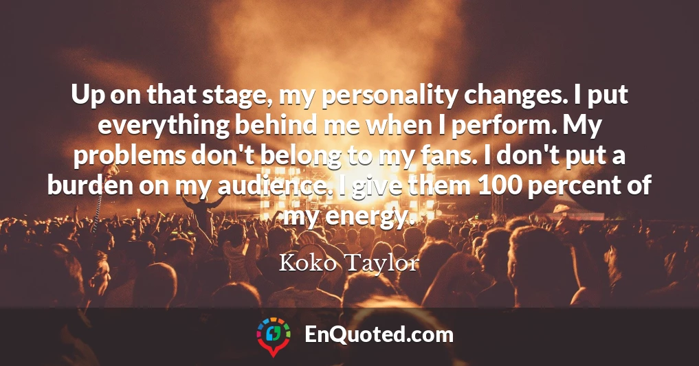Up on that stage, my personality changes. I put everything behind me when I perform. My problems don't belong to my fans. I don't put a burden on my audience. I give them 100 percent of my energy.