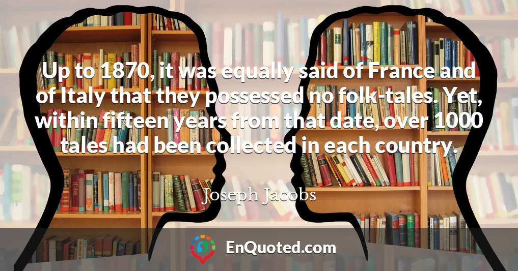 Up to 1870, it was equally said of France and of Italy that they possessed no folk-tales. Yet, within fifteen years from that date, over 1000 tales had been collected in each country.