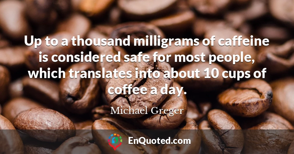 Up to a thousand milligrams of caffeine is considered safe for most people, which translates into about 10 cups of coffee a day.