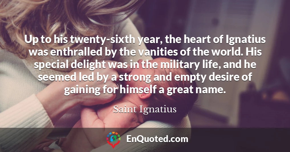 Up to his twenty-sixth year, the heart of Ignatius was enthralled by the vanities of the world. His special delight was in the military life, and he seemed led by a strong and empty desire of gaining for himself a great name.