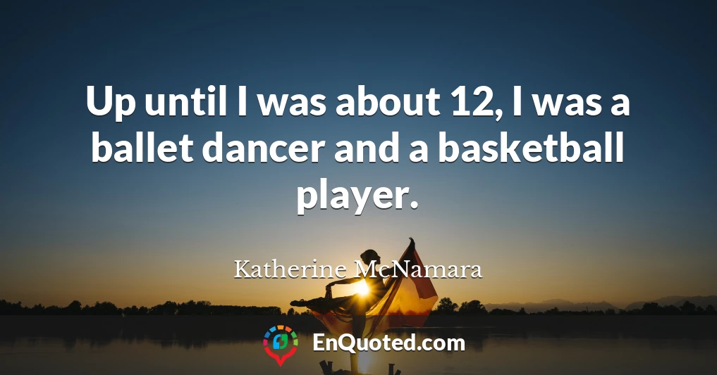 Up until I was about 12, I was a ballet dancer and a basketball player.