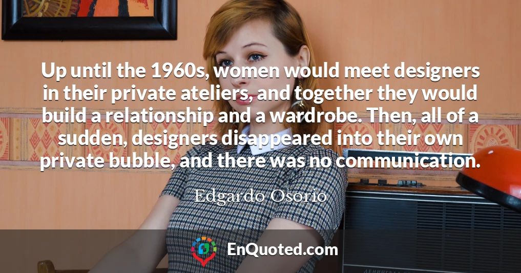 Up until the 1960s, women would meet designers in their private ateliers, and together they would build a relationship and a wardrobe. Then, all of a sudden, designers disappeared into their own private bubble, and there was no communication.