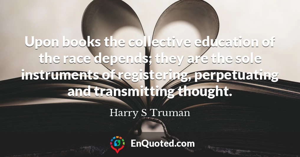 Upon books the collective education of the race depends; they are the sole instruments of registering, perpetuating and transmitting thought.