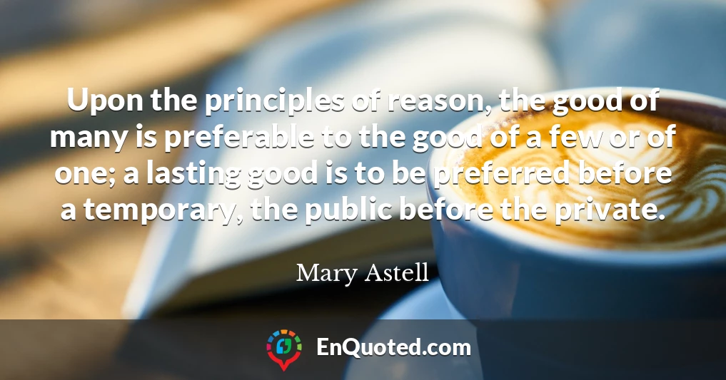 Upon the principles of reason, the good of many is preferable to the good of a few or of one; a lasting good is to be preferred before a temporary, the public before the private.