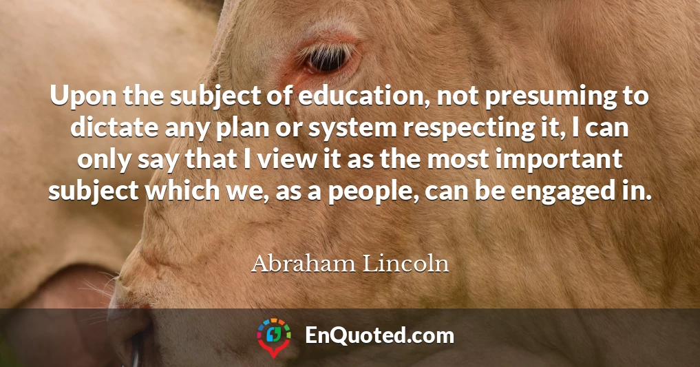 Upon the subject of education, not presuming to dictate any plan or system respecting it, I can only say that I view it as the most important subject which we, as a people, can be engaged in.