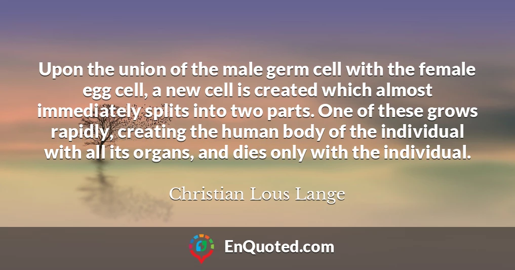 Upon the union of the male germ cell with the female egg cell, a new cell is created which almost immediately splits into two parts. One of these grows rapidly, creating the human body of the individual with all its organs, and dies only with the individual.