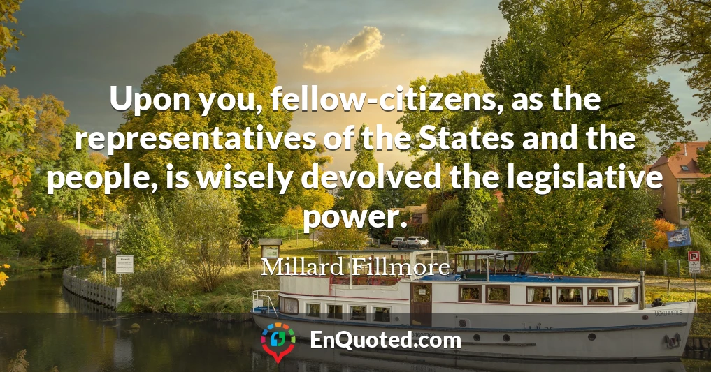 Upon you, fellow-citizens, as the representatives of the States and the people, is wisely devolved the legislative power.