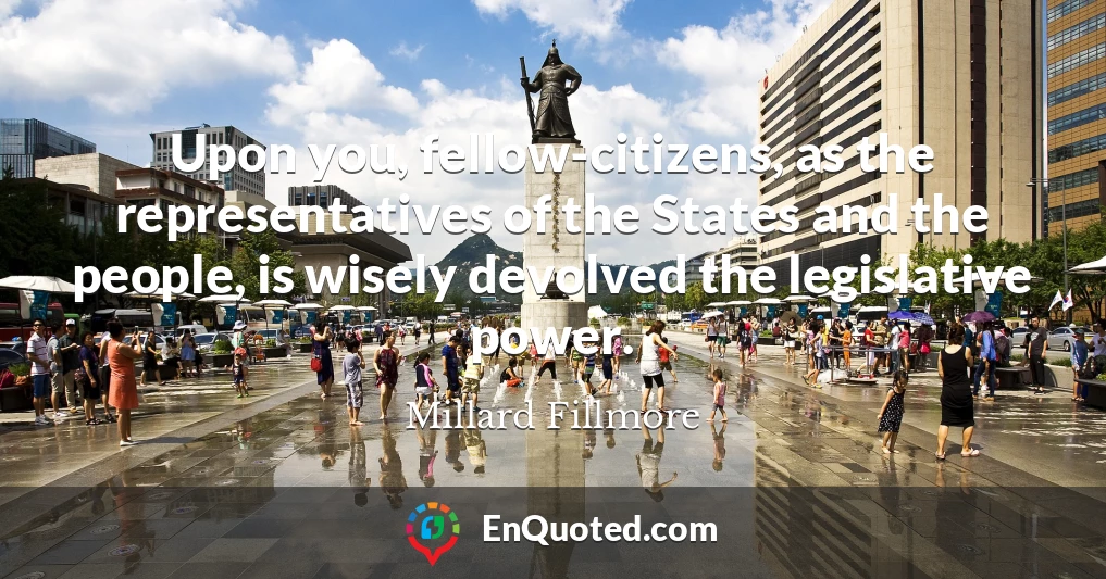 Upon you, fellow-citizens, as the representatives of the States and the people, is wisely devolved the legislative power.