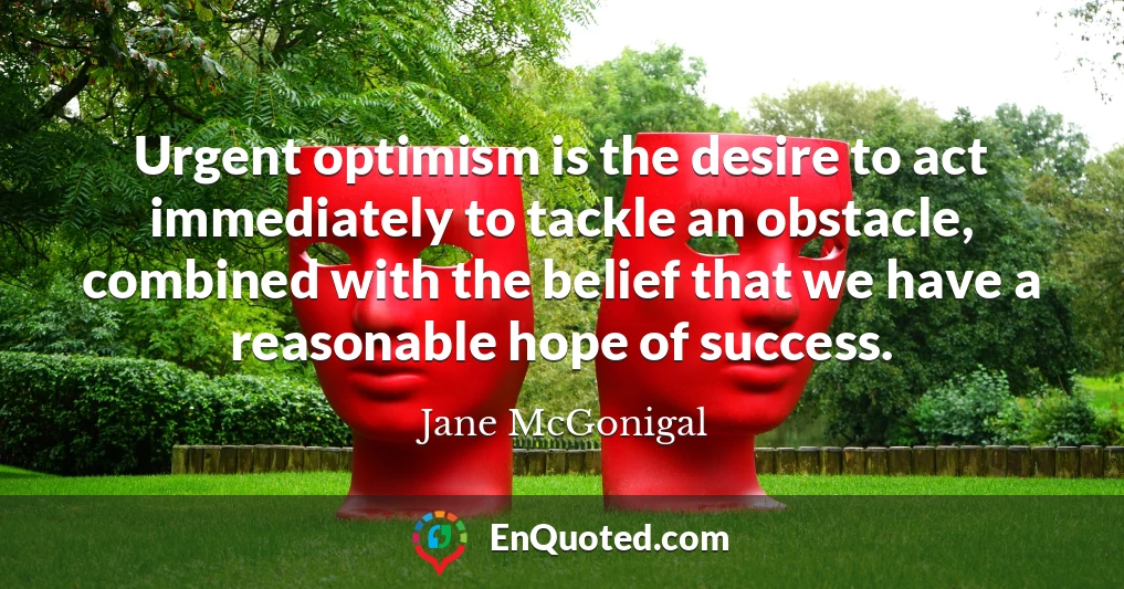 Urgent optimism is the desire to act immediately to tackle an obstacle, combined with the belief that we have a reasonable hope of success.