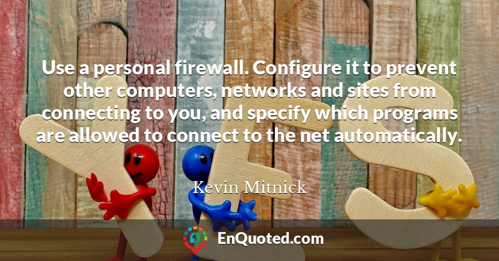 Use a personal firewall. Configure it to prevent other computers, networks and sites from connecting to you, and specify which programs are allowed to connect to the net automatically.