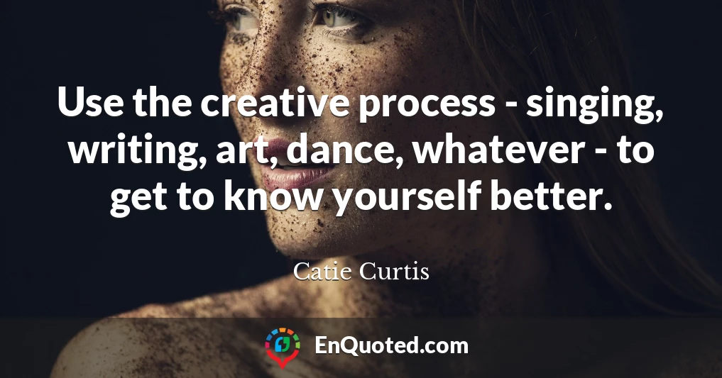 Use the creative process - singing, writing, art, dance, whatever - to get to know yourself better.