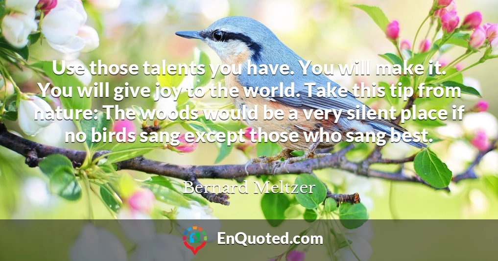 Use those talents you have. You will make it. You will give joy to the world. Take this tip from nature: The woods would be a very silent place if no birds sang except those who sang best.