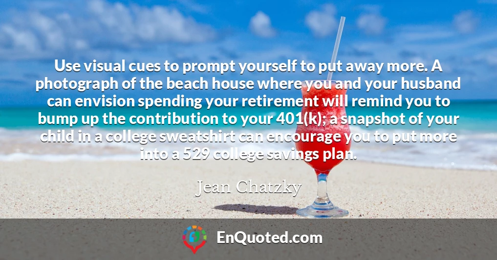 Use visual cues to prompt yourself to put away more. A photograph of the beach house where you and your husband can envision spending your retirement will remind you to bump up the contribution to your 401(k); a snapshot of your child in a college sweatshirt can encourage you to put more into a 529 college savings plan.