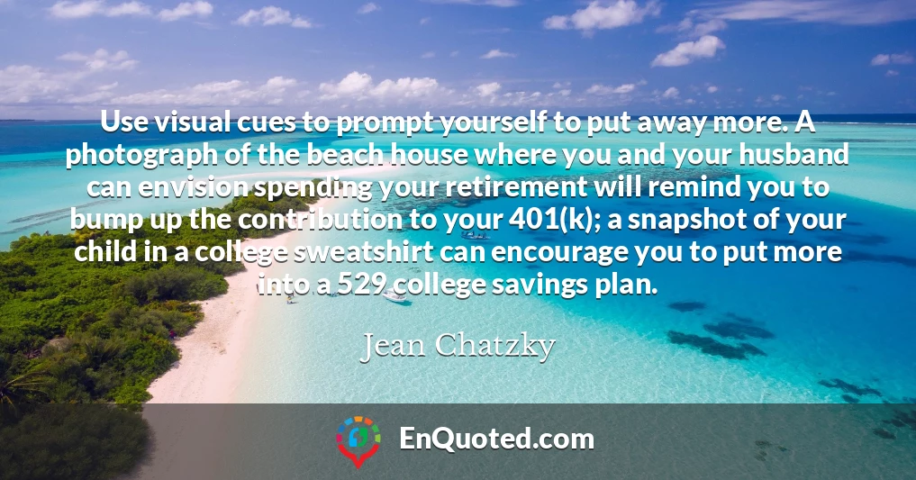 Use visual cues to prompt yourself to put away more. A photograph of the beach house where you and your husband can envision spending your retirement will remind you to bump up the contribution to your 401(k); a snapshot of your child in a college sweatshirt can encourage you to put more into a 529 college savings plan.