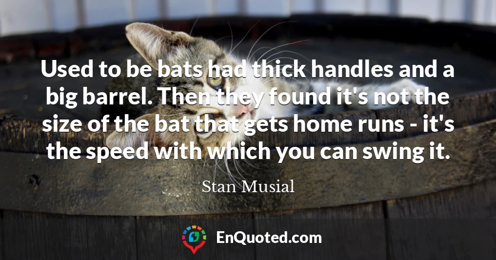 Used to be bats had thick handles and a big barrel. Then they found it's not the size of the bat that gets home runs - it's the speed with which you can swing it.