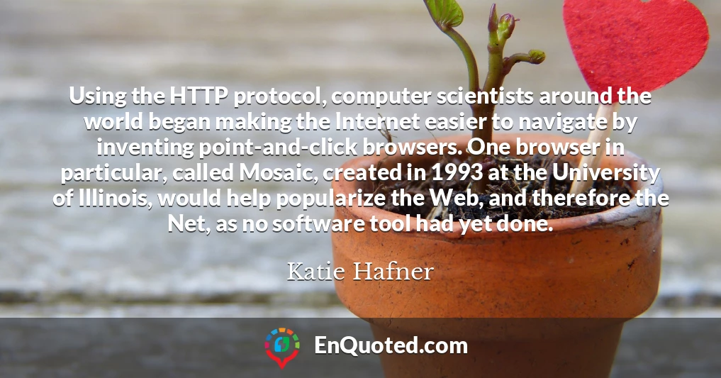 Using the HTTP protocol, computer scientists around the world began making the Internet easier to navigate by inventing point-and-click browsers. One browser in particular, called Mosaic, created in 1993 at the University of Illinois, would help popularize the Web, and therefore the Net, as no software tool had yet done.
