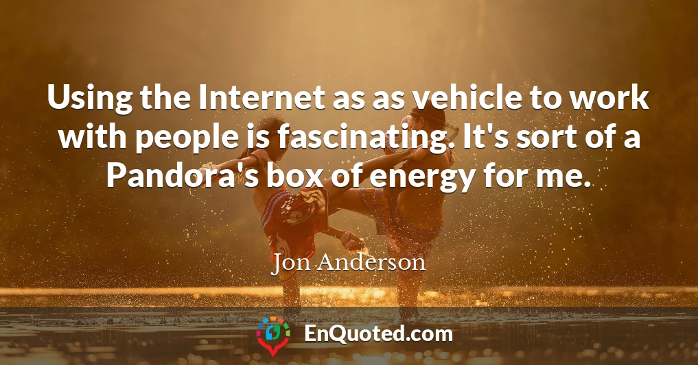 Using the Internet as as vehicle to work with people is fascinating. It's sort of a Pandora's box of energy for me.