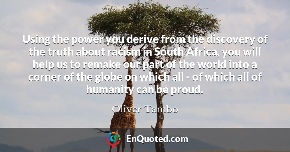 Using the power you derive from the discovery of the truth about racism in South Africa, you will help us to remake our part of the world into a corner of the globe on which all - of which all of humanity can be proud.