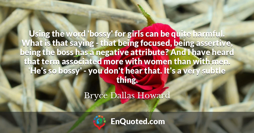 Using the word 'bossy' for girls can be quite harmful. What is that saying - that being focused, being assertive, being the boss has a negative attribute? And I have heard that term associated more with women than with men. 'He's so bossy' - you don't hear that. It's a very subtle thing.