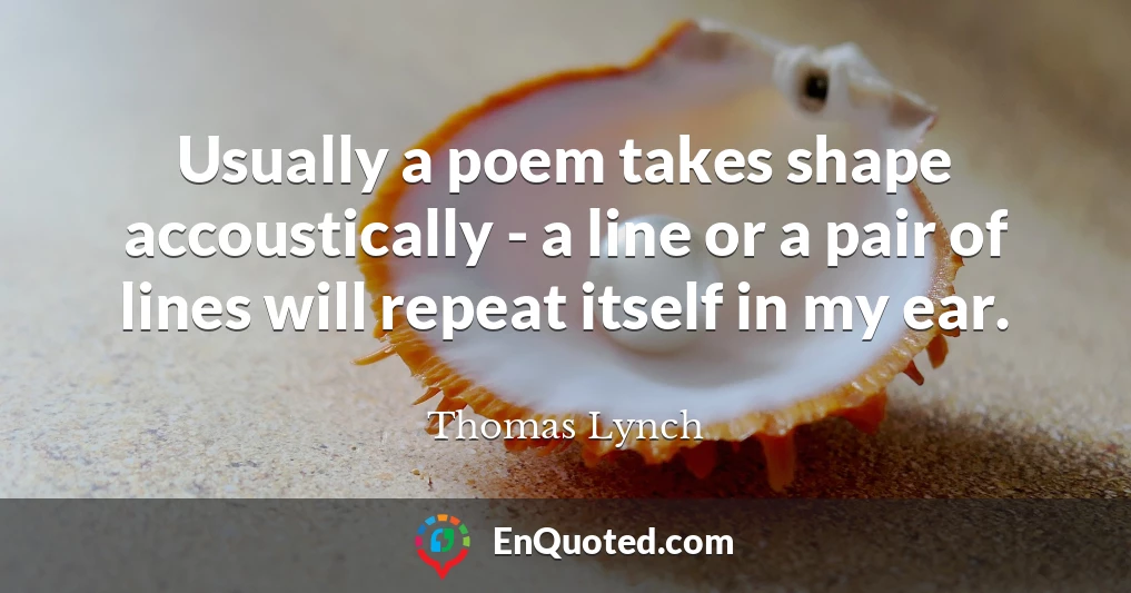 Usually a poem takes shape accoustically - a line or a pair of lines will repeat itself in my ear.