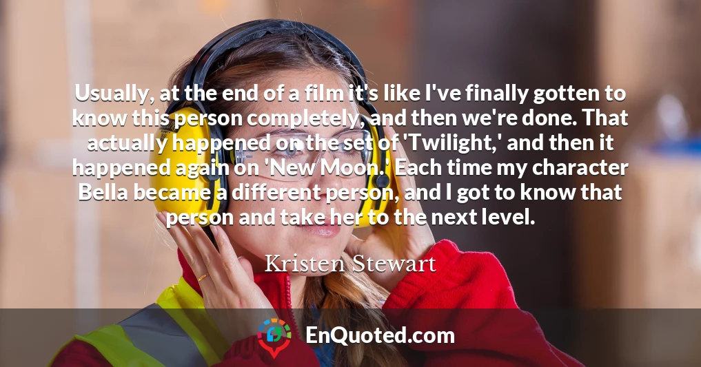 Usually, at the end of a film it's like I've finally gotten to know this person completely, and then we're done. That actually happened on the set of 'Twilight,' and then it happened again on 'New Moon.' Each time my character Bella became a different person, and I got to know that person and take her to the next level.