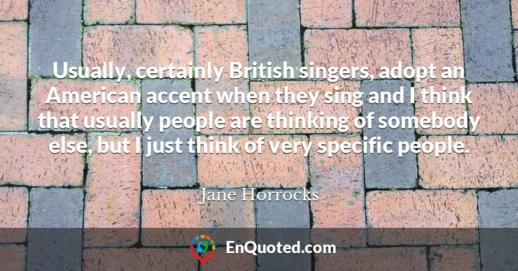 Usually, certainly British singers, adopt an American accent when they sing and I think that usually people are thinking of somebody else, but I just think of very specific people.