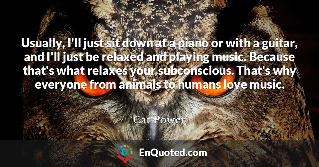 Usually, I'll just sit down at a piano or with a guitar, and I'll just be relaxed and playing music. Because that's what relaxes your subconscious. That's why everyone from animals to humans love music.
