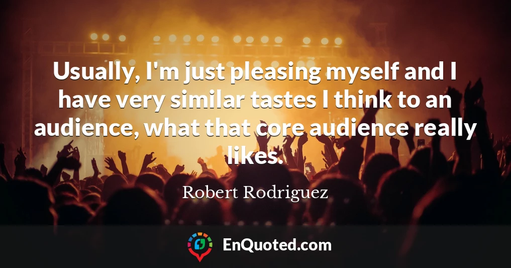 Usually, I'm just pleasing myself and I have very similar tastes I think to an audience, what that core audience really likes.