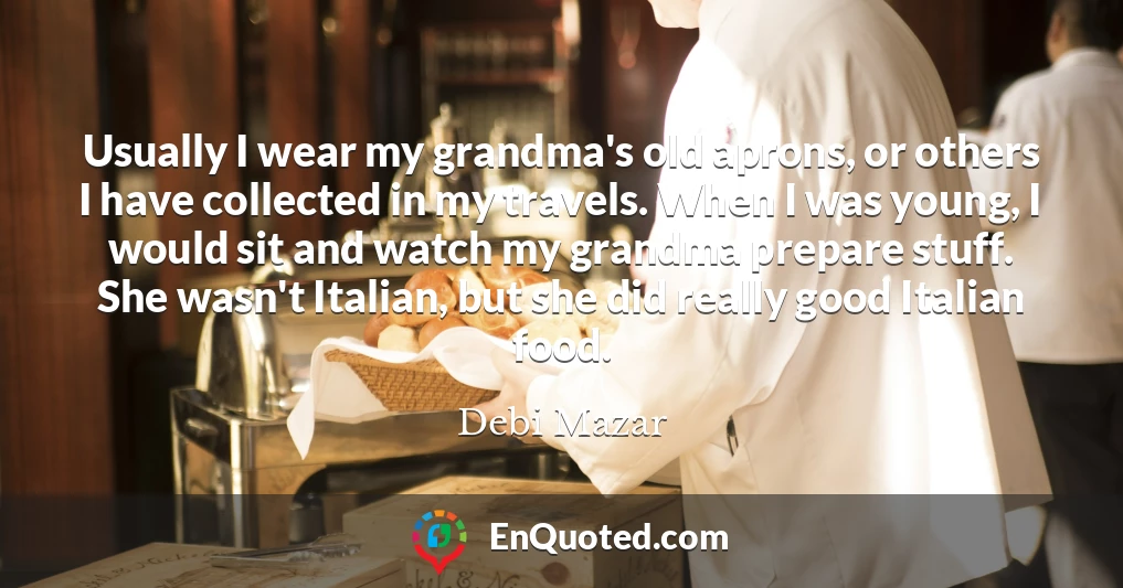Usually I wear my grandma's old aprons, or others I have collected in my travels. When I was young, I would sit and watch my grandma prepare stuff. She wasn't Italian, but she did really good Italian food.