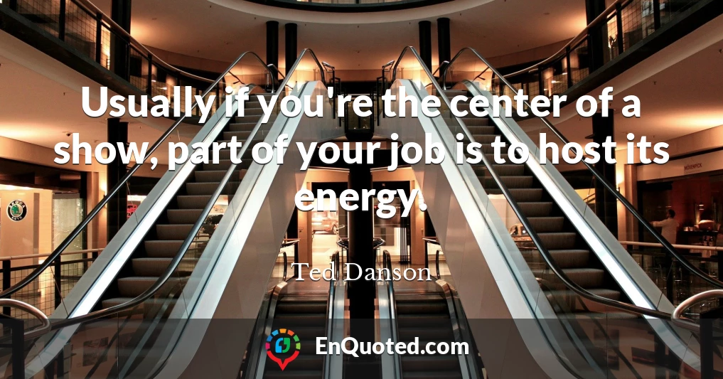 Usually if you're the center of a show, part of your job is to host its energy.