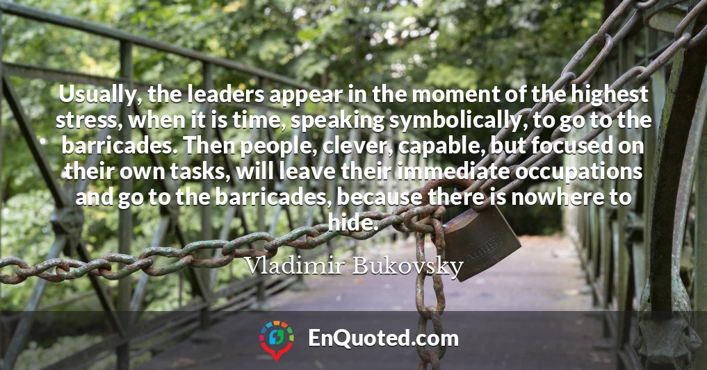 Usually, the leaders appear in the moment of the highest stress, when it is time, speaking symbolically, to go to the barricades. Then people, clever, capable, but focused on their own tasks, will leave their immediate occupations and go to the barricades, because there is nowhere to hide.