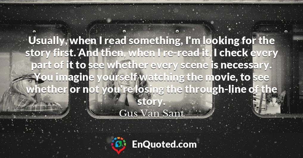 Usually, when I read something, I'm looking for the story first. And then, when I re-read it, I check every part of it to see whether every scene is necessary. You imagine yourself watching the movie, to see whether or not you're losing the through-line of the story.