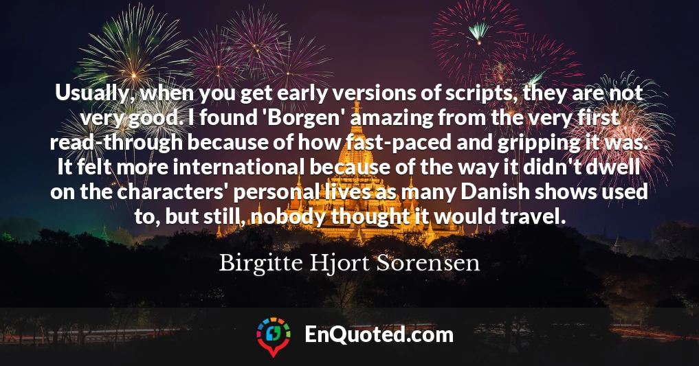 Usually, when you get early versions of scripts, they are not very good. I found 'Borgen' amazing from the very first read-through because of how fast-paced and gripping it was. It felt more international because of the way it didn't dwell on the characters' personal lives as many Danish shows used to, but still, nobody thought it would travel.