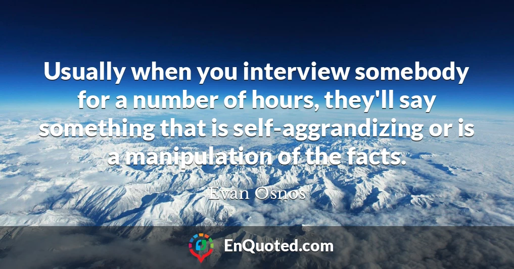 Usually when you interview somebody for a number of hours, they'll say something that is self-aggrandizing or is a manipulation of the facts.