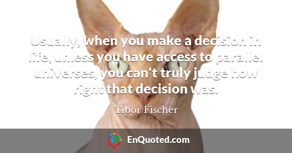 Usually, when you make a decision in life, unless you have access to parallel universes, you can't truly judge how right that decision was.