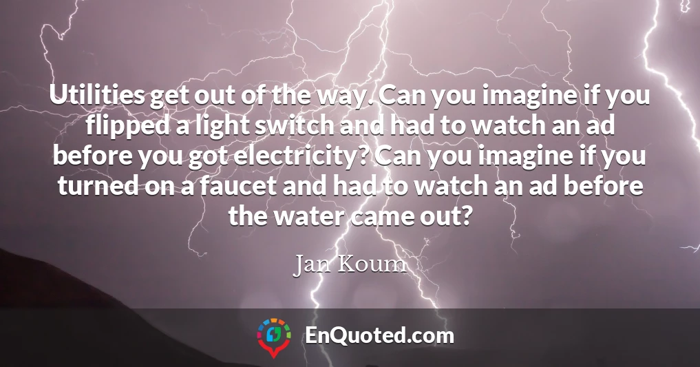 Utilities get out of the way. Can you imagine if you flipped a light switch and had to watch an ad before you got electricity? Can you imagine if you turned on a faucet and had to watch an ad before the water came out?