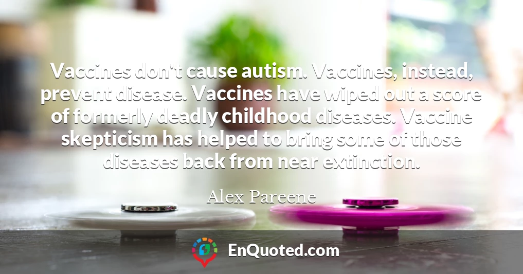 Vaccines don't cause autism. Vaccines, instead, prevent disease. Vaccines have wiped out a score of formerly deadly childhood diseases. Vaccine skepticism has helped to bring some of those diseases back from near extinction.