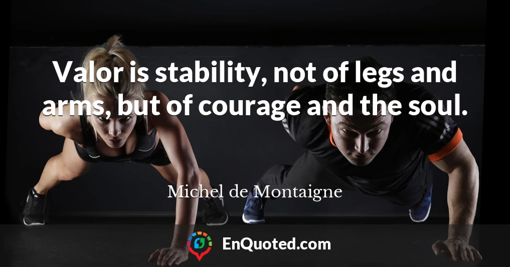 Valor is stability, not of legs and arms, but of courage and the soul.