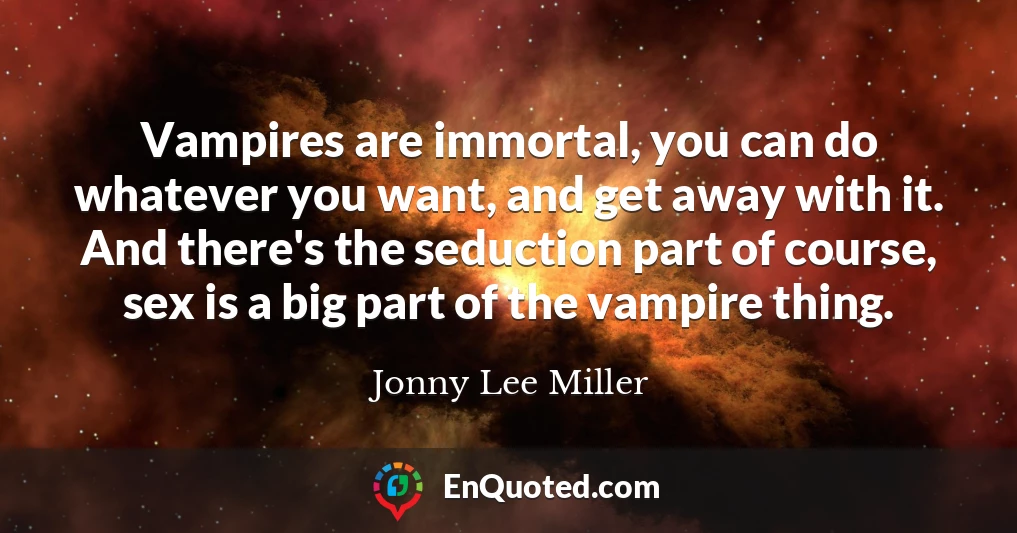 Vampires are immortal, you can do whatever you want, and get away with it. And there's the seduction part of course, sex is a big part of the vampire thing.