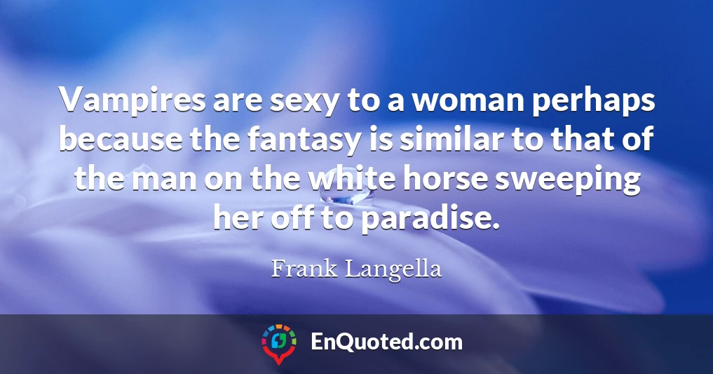 Vampires are sexy to a woman perhaps because the fantasy is similar to that of the man on the white horse sweeping her off to paradise.