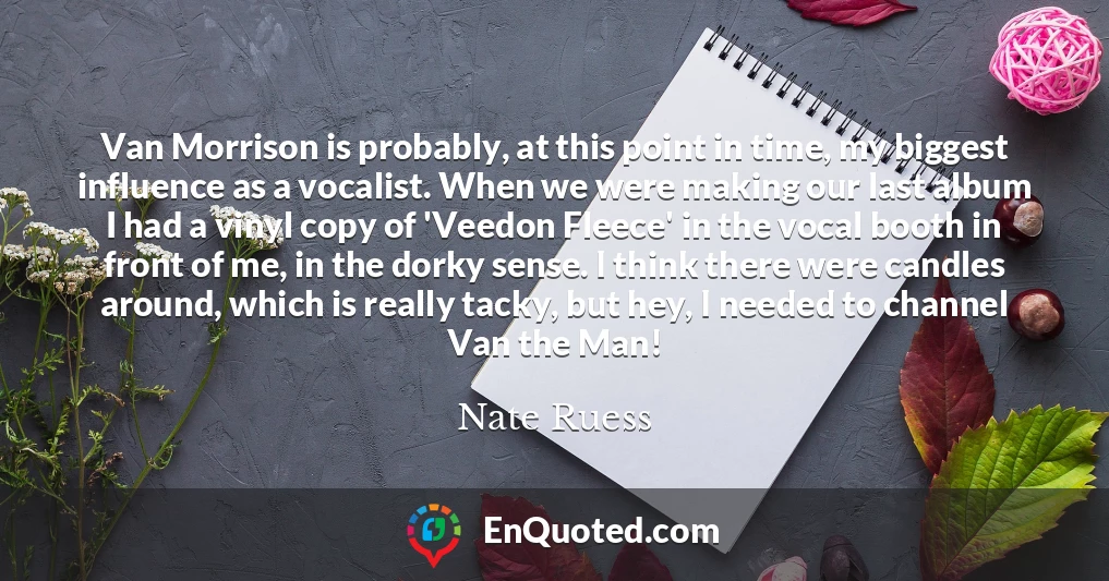 Van Morrison is probably, at this point in time, my biggest influence as a vocalist. When we were making our last album I had a vinyl copy of 'Veedon Fleece' in the vocal booth in front of me, in the dorky sense. I think there were candles around, which is really tacky, but hey, I needed to channel Van the Man!